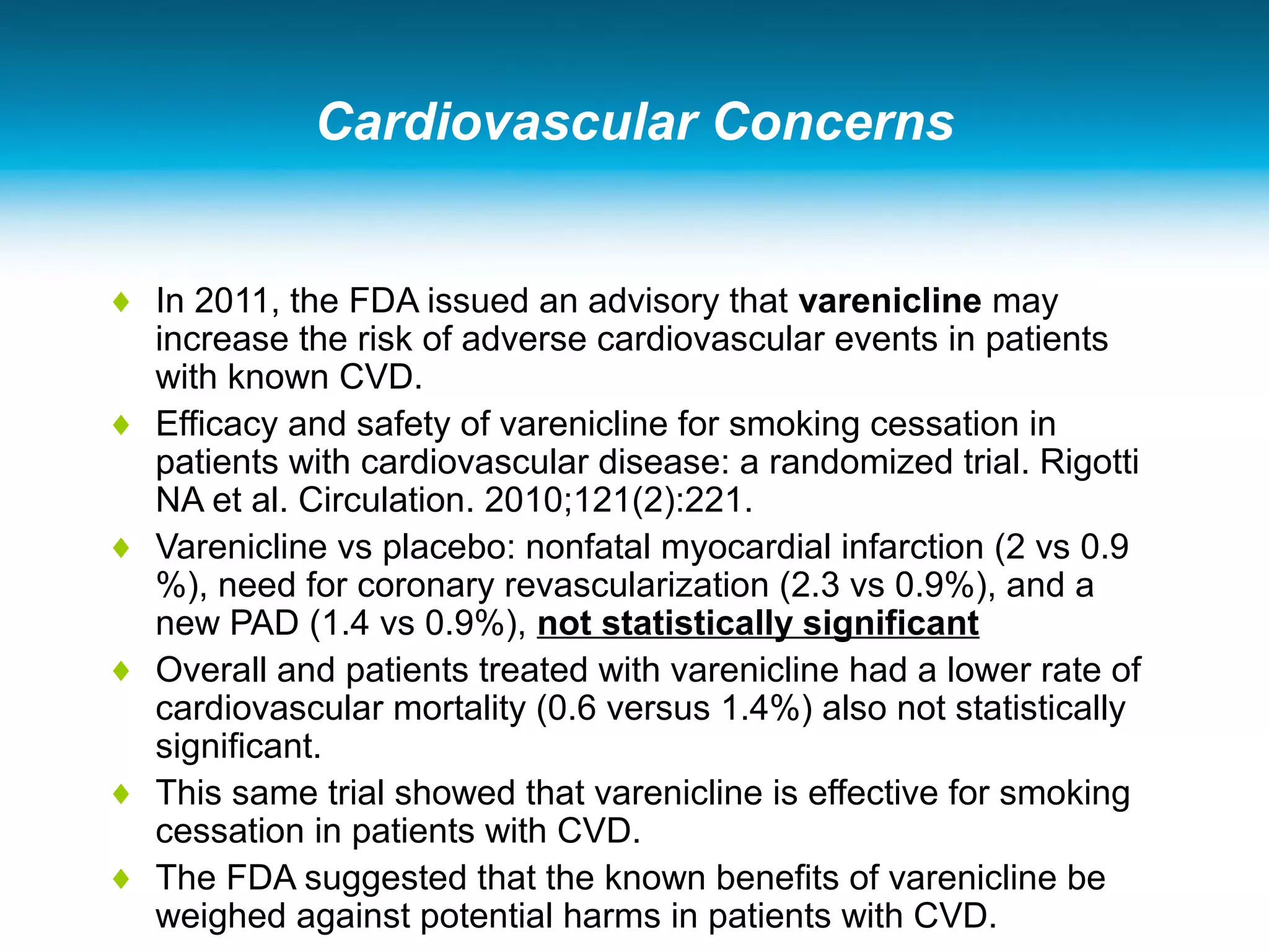 Cardiovascular Concerns
♦ In 2011, the FDA issued an advisory that varenicline may
increase the risk of adverse cardiovascular events in patients
with known CVD.
♦ Efficacy and safety of varenicline for smoking cessation in
patients with cardiovascular disease: a randomized trial. Rigotti
NA et al. Circulation. 2010;121(2):221.
♦ Varenicline vs placebo: nonfatal myocardial infarction (2 vs 0.9
%), need for coronary revascularization (2.3 vs 0.9%), and a
new PAD (1.4 vs 0.9%), not statistically significant
♦ Overall and patients treated with varenicline had a lower rate of
cardiovascular mortality (0.6 versus 1.4%) also not statistically
significant.
♦ This same trial showed that varenicline is effective for smoking
cessation in patients with CVD.
♦ The FDA suggested that the known benefits of varenicline be
weighed against potential harms in patients with CVD.
 