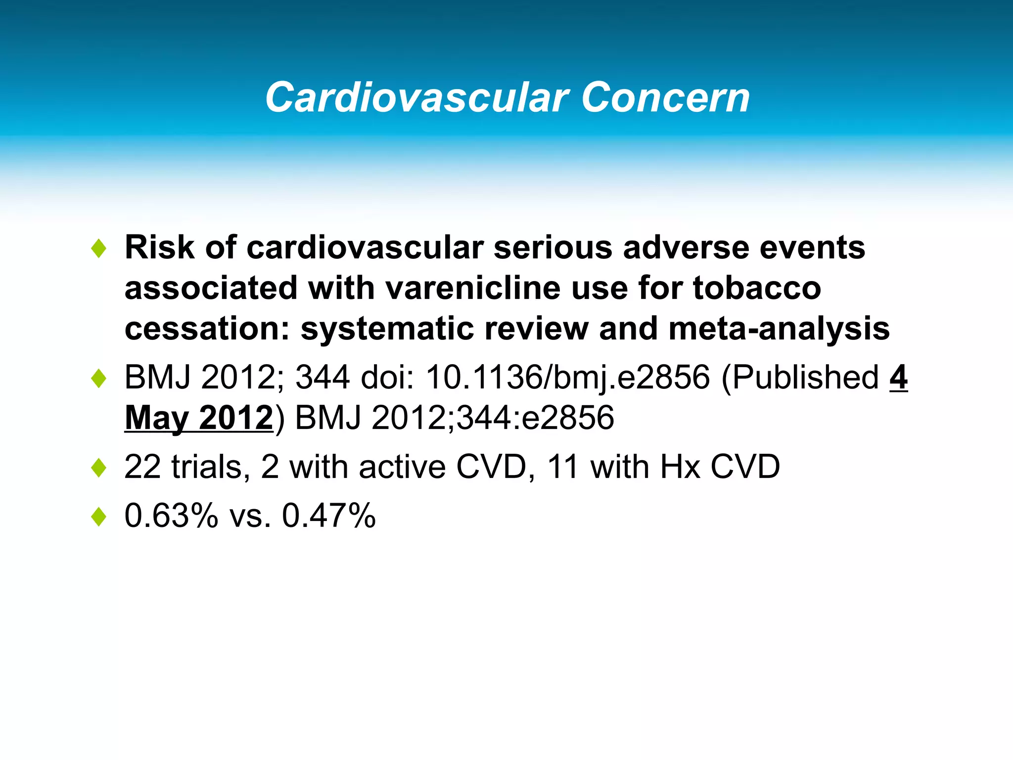 Cardiovascular Concern
♦ Risk of cardiovascular serious adverse events
associated with varenicline use for tobacco
cessation: systematic review and meta-analysis
♦ BMJ 2012; 344 doi: 10.1136/bmj.e2856 (Published 4
May 2012) BMJ 2012;344:e2856
♦ 22 trials, 2 with active CVD, 11 with Hx CVD
♦ 0.63% vs. 0.47%
 