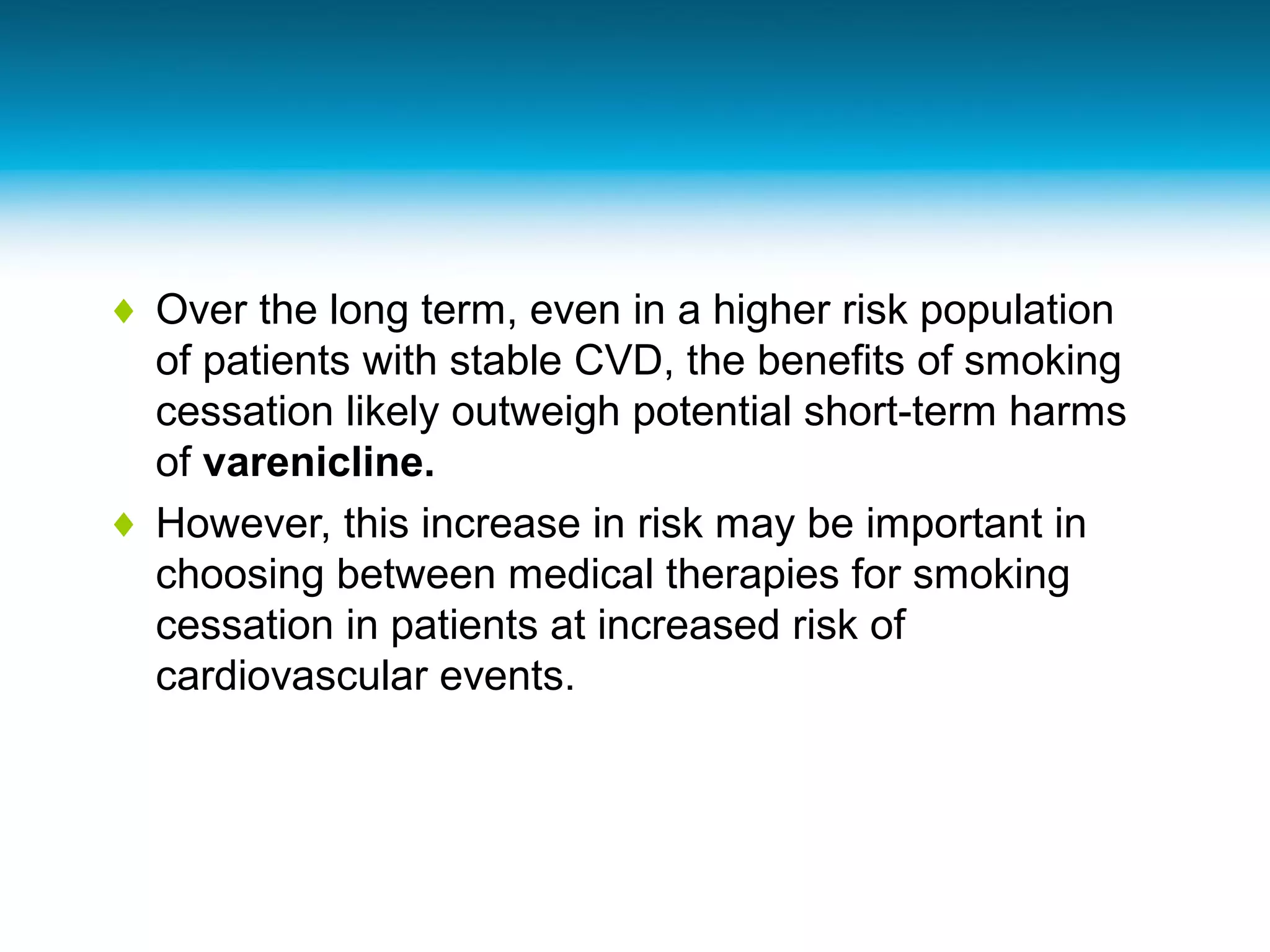 ♦ Over the long term, even in a higher risk population
of patients with stable CVD, the benefits of smoking
cessation likely outweigh potential short-term harms
of varenicline.
♦ However, this increase in risk may be important in
choosing between medical therapies for smoking
cessation in patients at increased risk of
cardiovascular events.
 