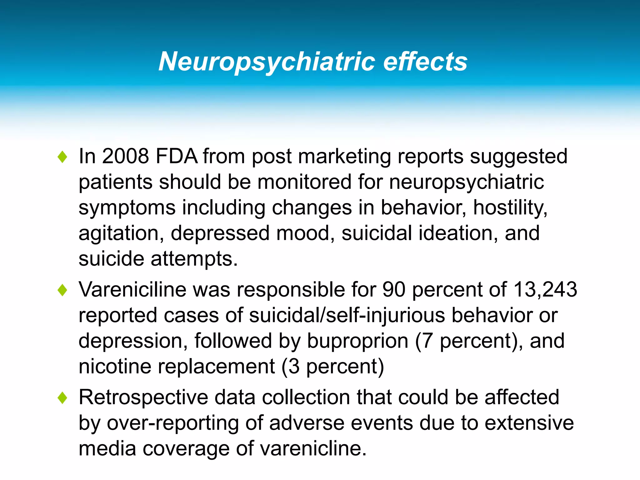 Neuropsychiatric effects
♦ In 2008 FDA from post marketing reports suggested
patients should be monitored for neuropsychiatric
symptoms including changes in behavior, hostility,
agitation, depressed mood, suicidal ideation, and
suicide attempts.
♦ Vareniciline was responsible for 90 percent of 13,243
reported cases of suicidal/self-injurious behavior or
depression, followed by buproprion (7 percent), and
nicotine replacement (3 percent)
♦ Retrospective data collection that could be affected
by over-reporting of adverse events due to extensive
media coverage of varenicline.
 