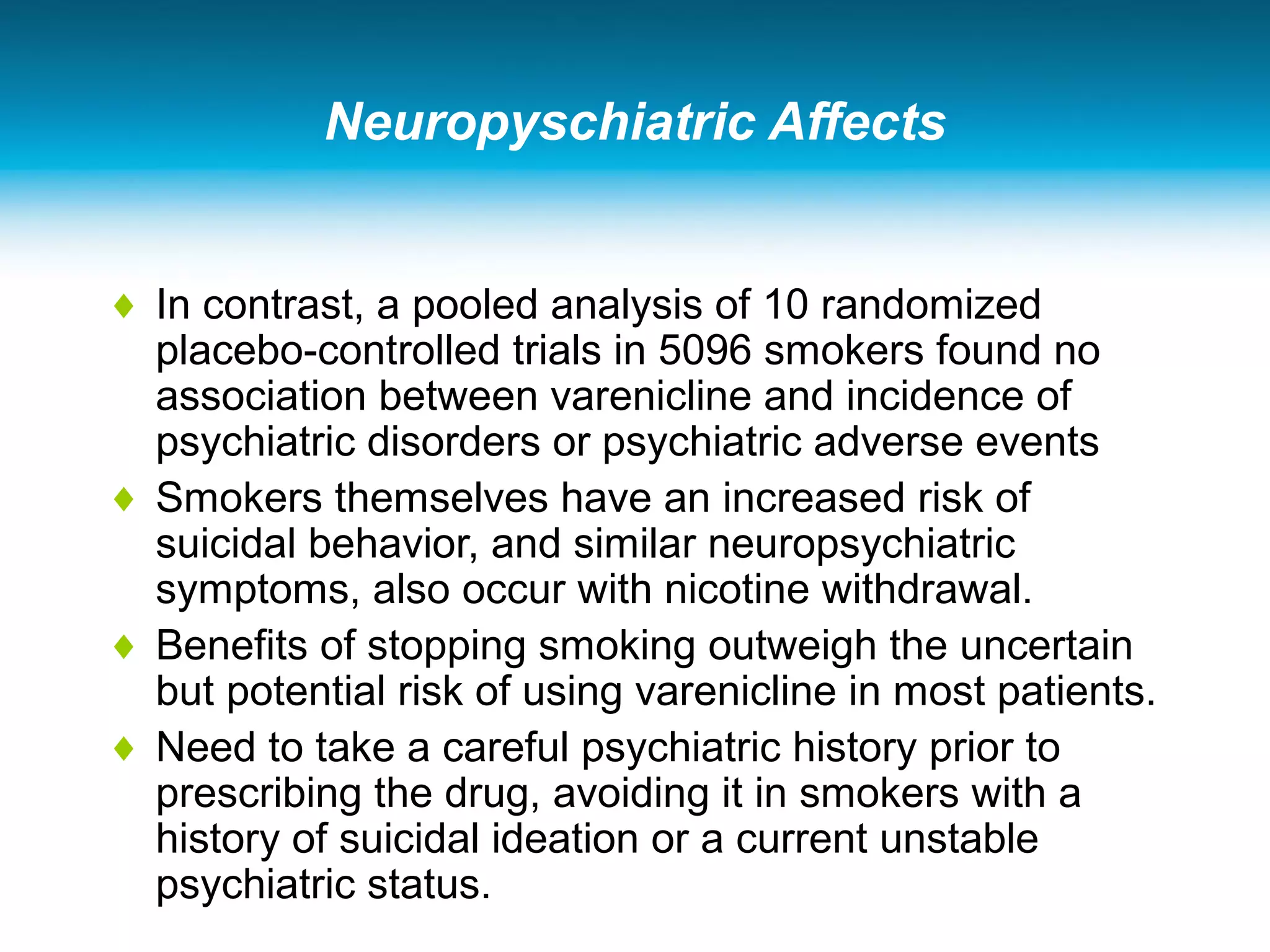 Neuropyschiatric Affects
♦ In contrast, a pooled analysis of 10 randomized
placebo-controlled trials in 5096 smokers found no
association between varenicline and incidence of
psychiatric disorders or psychiatric adverse events
♦ Smokers themselves have an increased risk of
suicidal behavior, and similar neuropsychiatric
symptoms, also occur with nicotine withdrawal.
♦ Benefits of stopping smoking outweigh the uncertain
but potential risk of using varenicline in most patients.
♦ Need to take a careful psychiatric history prior to
prescribing the drug, avoiding it in smokers with a
history of suicidal ideation or a current unstable
psychiatric status.
 