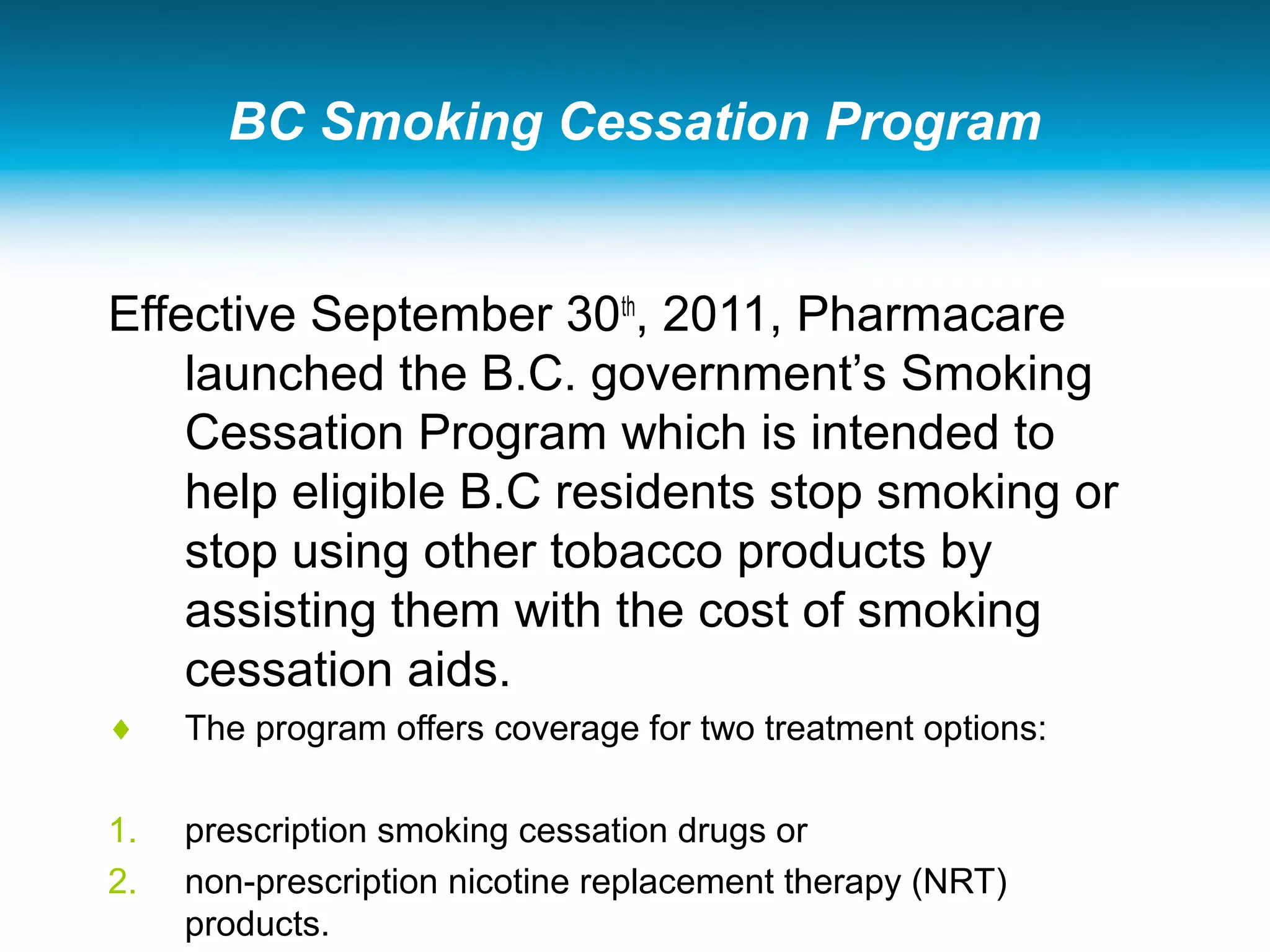 BC Smoking Cessation Program
Effective September 30th
, 2011, Pharmacare
launched the B.C. government’s Smoking
Cessation Program which is intended to
help eligible B.C residents stop smoking or
stop using other tobacco products by
assisting them with the cost of smoking
cessation aids.
♦ The program offers coverage for two treatment options:
1. prescription smoking cessation drugs or
2. non-prescription nicotine replacement therapy (NRT)
products.
 