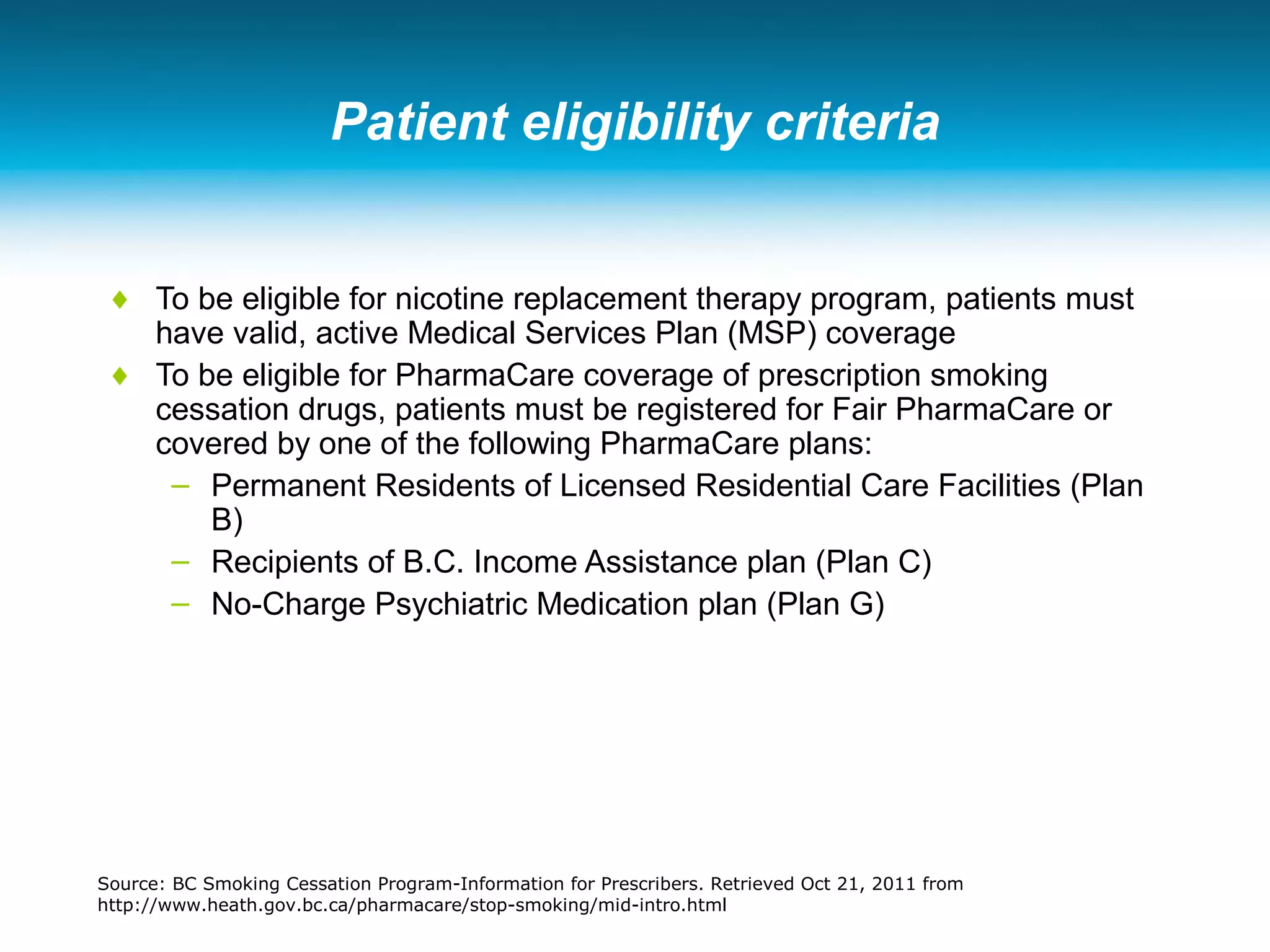 Patient eligibility criteria
♦ To be eligible for nicotine replacement therapy program, patients must
have valid, active Medical Services Plan (MSP) coverage
♦ To be eligible for PharmaCare coverage of prescription smoking
cessation drugs, patients must be registered for Fair PharmaCare or
covered by one of the following PharmaCare plans:
– Permanent Residents of Licensed Residential Care Facilities (Plan
B)
– Recipients of B.C. Income Assistance plan (Plan C)
– No-Charge Psychiatric Medication plan (Plan G)
Source: BC Smoking Cessation Program-Information for Prescribers. Retrieved Oct 21, 2011 from
http://www.heath.gov.bc.ca/pharmacare/stop-smoking/mid-intro.html
 