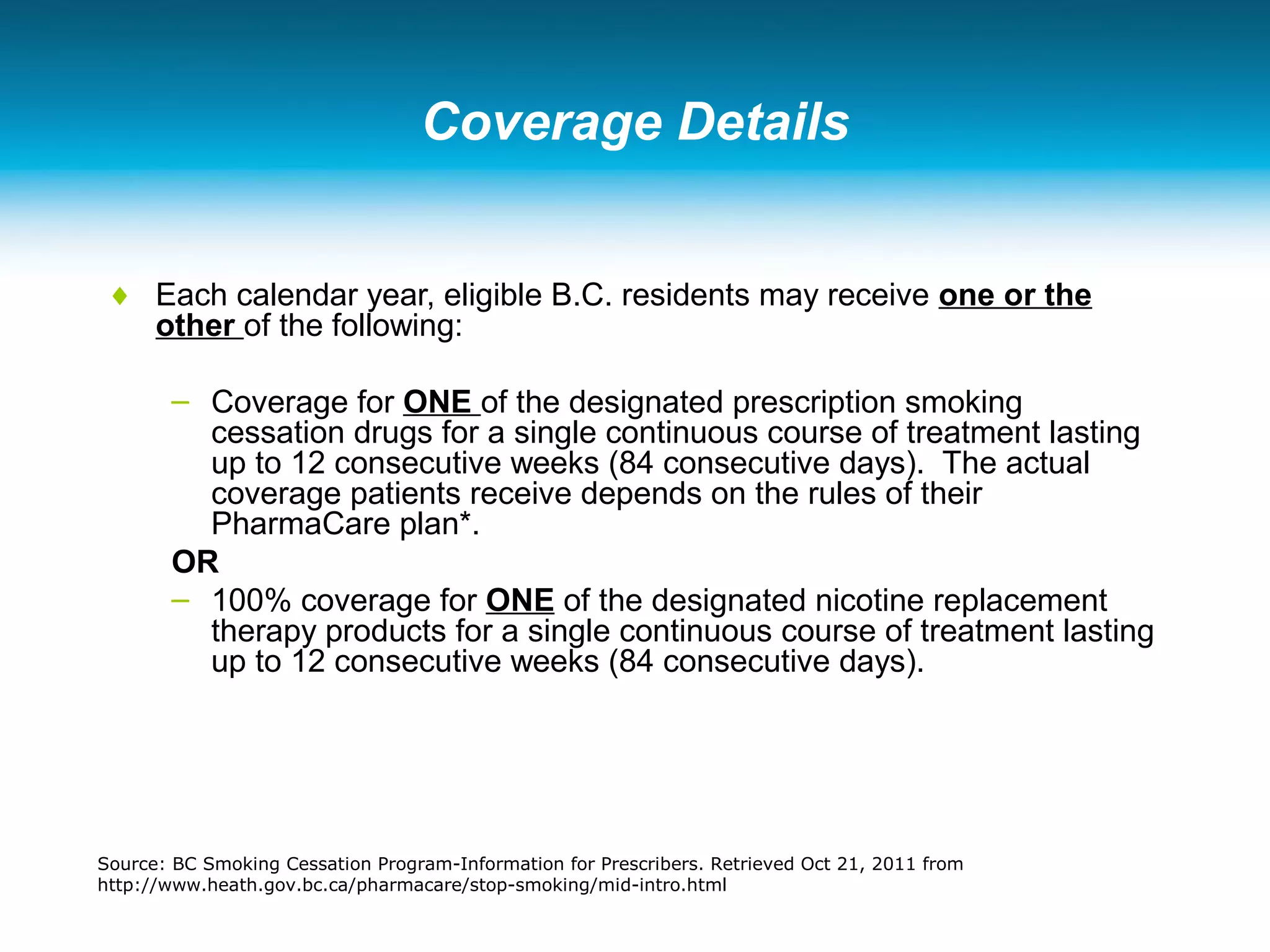 Coverage Details
♦ Each calendar year, eligible B.C. residents may receive one or the
other of the following:
– Coverage for ONE of the designated prescription smoking
cessation drugs for a single continuous course of treatment lasting
up to 12 consecutive weeks (84 consecutive days). The actual
coverage patients receive depends on the rules of their
PharmaCare plan*.
OR
– 100% coverage for ONE of the designated nicotine replacement
therapy products for a single continuous course of treatment lasting
up to 12 consecutive weeks (84 consecutive days).
Source: BC Smoking Cessation Program-Information for Prescribers. Retrieved Oct 21, 2011 from
http://www.heath.gov.bc.ca/pharmacare/stop-smoking/mid-intro.html
 