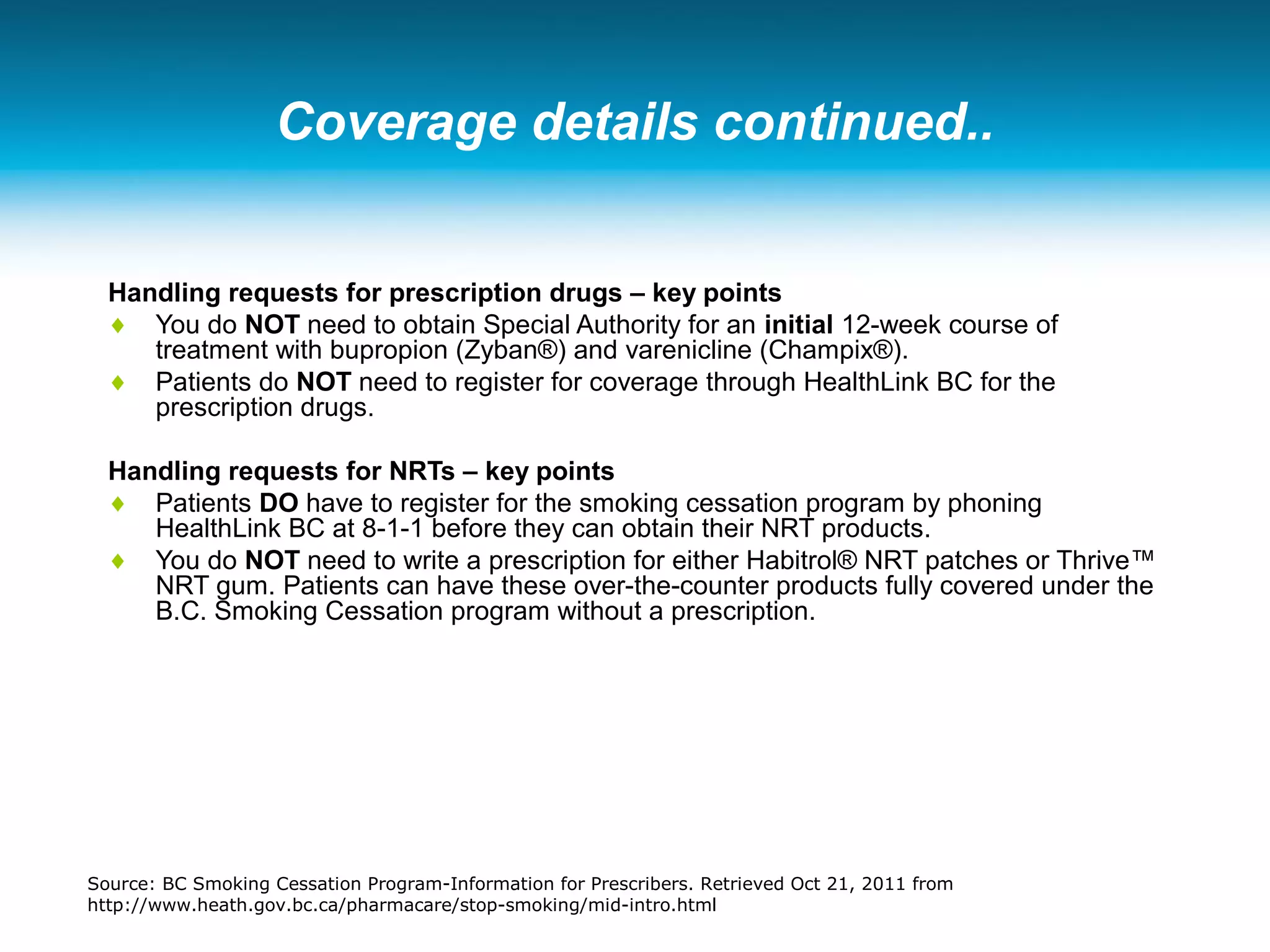 Coverage details continued..
Handling requests for prescription drugs – key points
♦ You do NOT need to obtain Special Authority for an initial 12-week course of
treatment with bupropion (Zyban®) and varenicline (Champix®).
♦ Patients do NOT need to register for coverage through HealthLink BC for the
prescription drugs.
Handling requests for NRTs – key points
♦ Patients DO have to register for the smoking cessation program by phoning
HealthLink BC at 8-1-1 before they can obtain their NRT products.
♦ You do NOT need to write a prescription for either Habitrol® NRT patches or Thrive™
NRT gum. Patients can have these over-the-counter products fully covered under the
B.C. Smoking Cessation program without a prescription.
Source: BC Smoking Cessation Program-Information for Prescribers. Retrieved Oct 21, 2011 from
http://www.heath.gov.bc.ca/pharmacare/stop-smoking/mid-intro.html
 