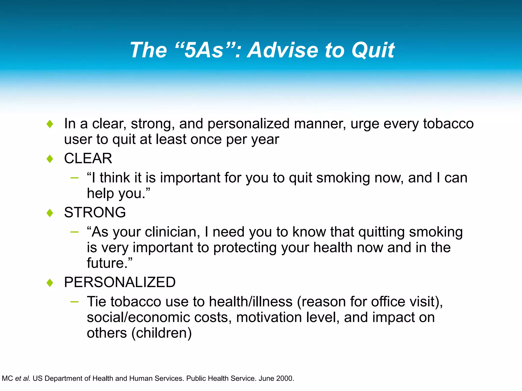 The “5As”: Advise to Quit
♦ In a clear, strong, and personalized manner, urge every tobacco
user to quit at least once per year
♦ CLEAR
– “I think it is important for you to quit smoking now, and I can
help you.”
♦ STRONG
– “As your clinician, I need you to know that quitting smoking
is very important to protecting your health now and in the
future.”
♦ PERSONALIZED
– Tie tobacco use to health/illness (reason for office visit),
social/economic costs, motivation level, and impact on
others (children)
MC et al. US Department of Health and Human Services. Public Health Service. June 2000.
 