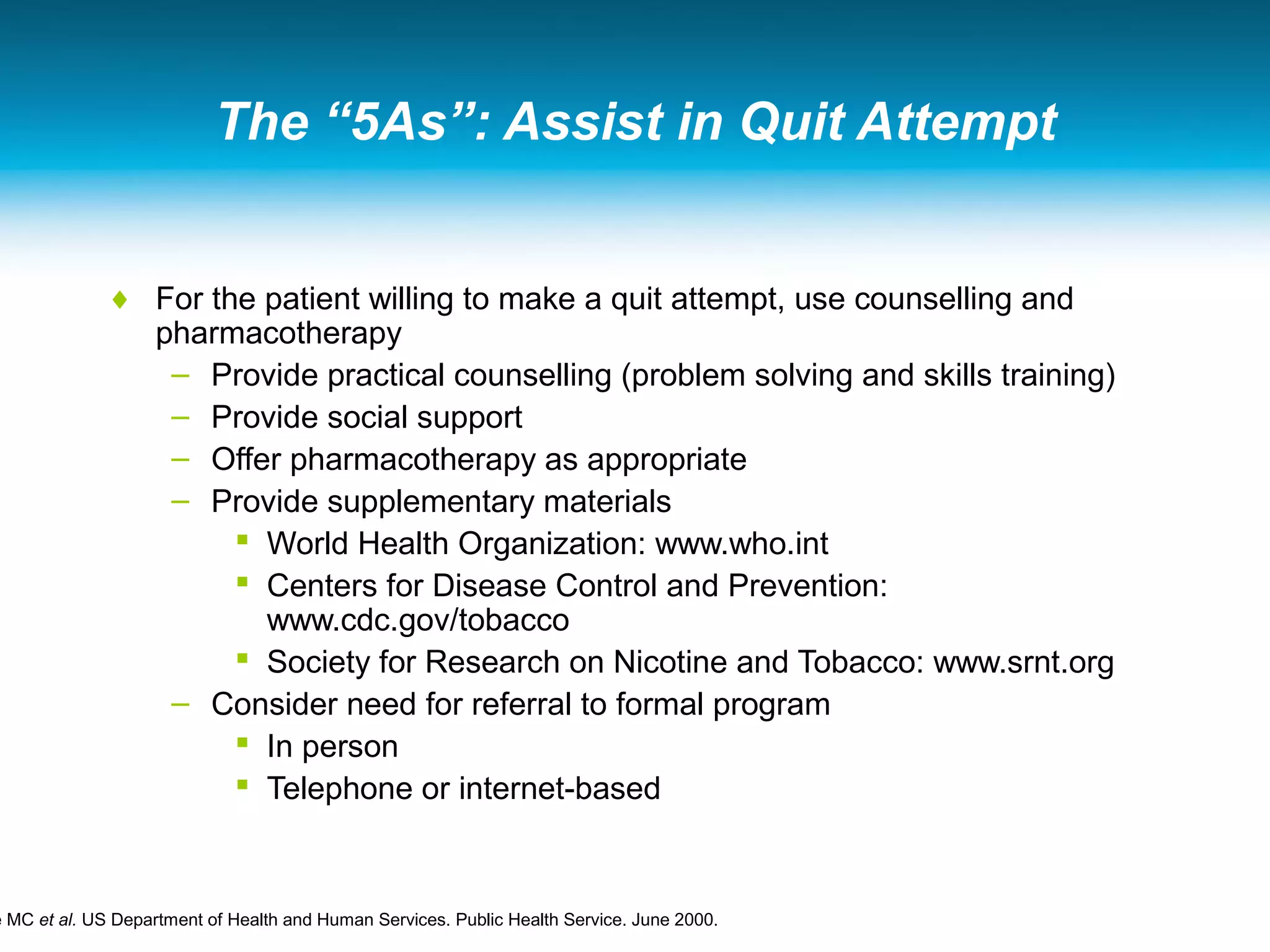 The “5As”: Assist in Quit Attempt
♦ For the patient willing to make a quit attempt, use counselling and
pharmacotherapy
– Provide practical counselling (problem solving and skills training)
– Provide social support
– Offer pharmacotherapy as appropriate
– Provide supplementary materials
 World Health Organization: www.who.int
 Centers for Disease Control and Prevention:
www.cdc.gov/tobacco
 Society for Research on Nicotine and Tobacco: www.srnt.org
– Consider need for referral to formal program
 In person
 Telephone or internet-based
e MC et al. US Department of Health and Human Services. Public Health Service. June 2000.
 