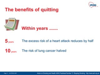 Page 11 - © IPCRG 2007
Page 11 - © IPCRG 2007
Page 11 - © IPCRG 2007
The benefits of quitting
Action on Smoking and Health (ASH) Factsheet Number 11: Stopping Smoking. http://www.ash.org.uk
5years The excess risk of a heart attack reduces by half
10years The risk of lung cancer halved
Within years .......
 