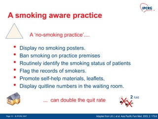 Page 13 - © IPCRG 2007
Page 13 - © IPCRG 2007
Page 13 - © IPCRG 2007
A smoking aware practice
Adapted from Litt J, et al. Asia Pacific Fam Med. 2003; 2: 175-9
A ‘no-smoking practice’....
2 fold
• Display no smoking posters.
• Ban smoking on practice premises
• Routinely identify the smoking status of patients
• Flag the records of smokers.
• Promote self-help materials, leaflets,
• Display quitline numbers in the waiting room.
... can double the quit rate
 
