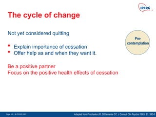 Page 18 - © IPCRG 2007
Page 18 - © IPCRG 2007
Page 18 - © IPCRG 2007
The cycle of change
Pre-
contemplation
Be a positive partner
Focus on the positive health effects of cessation
Not yet considered quitting
• Explain importance of cessation
• Offer help as and when they want it.
Adapted from Prochaska JO, DiClemente CC. J Consult Clin Psychol 1983; 51: 390-5
 