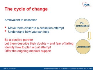 Page 19 - © IPCRG 2007
Page 19 - © IPCRG 2007
Page 19 - © IPCRG 2007
The cycle of change
Pre-
contemplation
Contemplation
Be a positive partner
Let them describe their doubts – and fear of failing
Identify how to plan a quit attempt
Offer the ongoing medical support
Ambivalent to cessation
• Move them closer to a cessation attempt
• Understand how you can help
Adapted from Prochaska JO, DiClemente CC. J Consult Clin Psychol 1983; 51: 390-5
 