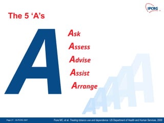 Page 27 - © IPCRG 2007
Page 27 - © IPCRG 2007
Page 27 - © IPCRG 2007
The 5 ‘A’s
A
Ask
Assess
Advise
Assist
Arrange
Fiore MC, et al. Treating tobacco use and dependence: US Department of Health and Human Services, 2000
A
A
A
A
A
 