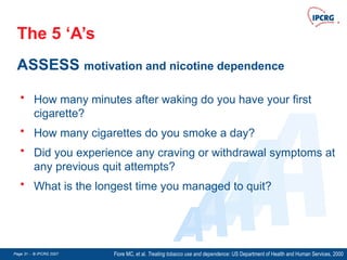 Page 31 - © IPCRG 2007
Page 31 - © IPCRG 2007
Page 31 - © IPCRG 2007
The 5 ‘A’s
ASSESS motivation and nicotine dependence
Fiore MC, et al. Treating tobacco use and dependence: US Department of Health and Human Services, 2000
A
A
A
A
A
• How many minutes after waking do you have your first
cigarette?
• How many cigarettes do you smoke a day?
• Did you experience any craving or withdrawal symptoms at
any previous quit attempts?
• What is the longest time you managed to quit?
 