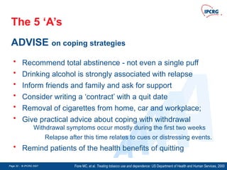 Page 32 - © IPCRG 2007
Page 32 - © IPCRG 2007
Page 32 - © IPCRG 2007
The 5 ‘A’s
ADVISE on coping strategies
Fiore MC, et al. Treating tobacco use and dependence: US Department of Health and Human Services, 2000
A
A
A
A
A
• Recommend total abstinence - not even a single puff
• Drinking alcohol is strongly associated with relapse
• Inform friends and family and ask for support
• Consider writing a ‘contract’ with a quit date
• Removal of cigarettes from home, car and workplace;
• Give practical advice about coping with withdrawal
Withdrawal symptoms occur mostly during the first two weeks
Relapse after this time relates to cues or distressing events.
• Remind patients of the health benefits of quitting
 