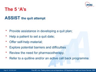 Page 33 - © IPCRG 2007
Page 33 - © IPCRG 2007
Page 33 - © IPCRG 2007
The 5 ‘A’s
ASSIST the quit attempt
Fiore MC, et al. Treating tobacco use and dependence: US Department of Health and Human Services, 2000
A
A
A
A
A
• Provide assistance in developing a quit plan;
• Help a patient to set a quit date;
• Offer self-help material;
• Explore potential barriers and difficulties
• Review the need for pharmacotherapy.
• Refer to a quitline and/or an active call back programme
 