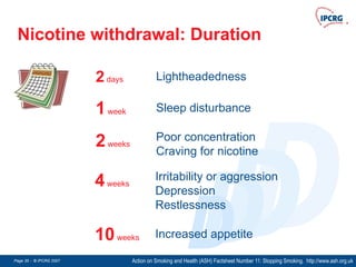 Page 35 - © IPCRG 2007
Page 35 - © IPCRG 2007
Page 35 - © IPCRG 2007
D
D
D
D
Nicotine withdrawal: Duration
Action on Smoking and Health (ASH) Factsheet Number 11: Stopping Smoking. http://www.ash.org.uk
1week Sleep disturbance
2weeks
Poor concentration
Craving for nicotine
4weeks
Irritability or aggression
Depression
Restlessness
2days Lightheadedness
10weeks Increased appetite
 
