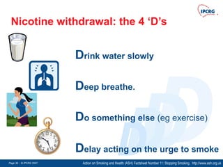 Page 36 - © IPCRG 2007
Page 36 - © IPCRG 2007
Page 36 - © IPCRG 2007
D
D
D
D
Nicotine withdrawal: the 4 ‘D’s
Action on Smoking and Health (ASH) Factsheet Number 11: Stopping Smoking. http://www.ash.org.uk
Delay acting on the urge to smoke
Drink water slowly
Deep breathe.
Do something else (eg exercise)
 