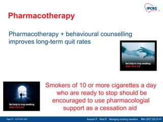 Page 37 - © IPCRG 2007
Page 37 - © IPCRG 2007
Page 37 - © IPCRG 2007
Pharmacotherapy
Pharmacotherapy + behavioural counselling
improves long-term quit rates
Aveyard P, West R. Managing smoking cessation. BMJ 2007;335;37-41
Smokers of 10 or more cigarettes a day
who are ready to stop should be
encouraged to use pharmacologial
support as a cessation aid
 