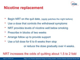 Page 38 - © IPCRG 2007
Page 38 - © IPCRG 2007
Page 38 - © IPCRG 2007
Nicotine replacement
• Begin NRT on the quit date, (apply patches the night before)
• Use a dose that controls the withdrawal symptoms
• NRT provides levels of nicotine well below smoking
• Prescribe in blocks of two weeks
• Arrange follow up to provide support
• Use a full dose for 6 to 8 weeks then stop
or reduce the dose gradually over 4 weeks.
Silagy C, et al. Nicotine replacement therapy for smoking cessation. Cochrane Database Systematic Reviews 2004
NRT increases the odds of quitting about 1.5 to 2 fold
 