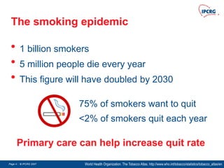 Page 4 - © IPCRG 2007
Page 4 - © IPCRG 2007
Page 4 - © IPCRG 2007
The smoking epidemic
• 1 billion smokers
• 5 million people die every year
• This figure will have doubled by 2030
World Health Organization. The Tobacco Atlas. http://www.who.int/tobacco/statistics/tobacco_atlas/en
75% of smokers want to quit
<2% of smokers quit each year
Primary care can help increase quit rate
 