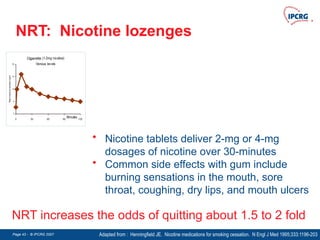 Page 43 - © IPCRG 2007
Page 43 - © IPCRG 2007
Page 43 - © IPCRG 2007
NRT: Nicotine lozenges
Adapted from : Henningfield JE. Nicotine medications for smoking cessation. N Engl J Med 1995;333:1196-203
NRT increases the odds of quitting about 1.5 to 2 fold
• Nicotine tablets deliver 2-mg or 4-mg
dosages of nicotine over 30-minutes
• Common side effects with gum include
burning sensations in the mouth, sore
throat, coughing, dry lips, and mouth ulcers
Cigarette (1-2mg nicotine)
Venous levels
0
5
10
15
20
0 30 60 90 120
Minutes
Plasma
nicotine
concentration
(ng/ml)
 