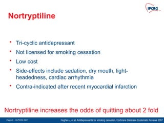 Page 45 - © IPCRG 2007
Page 45 - © IPCRG 2007
Page 45 - © IPCRG 2007
Nortryptiline
• Tri-cyclic antidepressant
• Not licensed for smoking cessation
• Low cost
• Side-effects include sedation, dry mouth, light-
headedness, cardiac arrhythmia
• Contra-indicated after recent myocardial infarction
Hughes J, et al. Antidepressants for smoking cessation. Cochrane Database Systematic Reviews 2007
Nortryptiline increases the odds of quitting about 2 fold
 