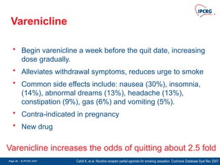 Page 46 - © IPCRG 2007
Page 46 - © IPCRG 2007
Page 46 - © IPCRG 2007
Varenicline
• Begin varenicline a week before the quit date, increasing
dose gradually.
• Alleviates withdrawal symptoms, reduces urge to smoke
• Common side effects include: nausea (30%), insomnia,
(14%), abnormal dreams (13%), headache (13%),
constipation (9%), gas (6%) and vomiting (5%).
• Contra-indicated in pregnancy
• New drug
Cahill K, et al. Nicotine receptor partial agonists for smoking cessation. Cochrane Database Syst Rev 2007
Varenicline increases the odds of quitting about 2.5 fold
 