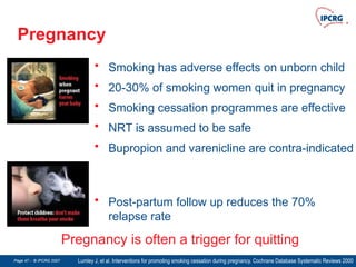 Page 47 - © IPCRG 2007
Page 47 - © IPCRG 2007
Page 47 - © IPCRG 2007
Pregnancy
• Smoking has adverse effects on unborn child
• 20-30% of smoking women quit in pregnancy
• Smoking cessation programmes are effective
• NRT is assumed to be safe
• Bupropion and varenicline are contra-indicated
Lumley J, et al. Interventions for promoting smoking cessation during pregnancy. Cochrane Database Systematic Reviews 2000
Pregnancy is often a trigger for quitting
• Post-partum follow up reduces the 70%
relapse rate
 