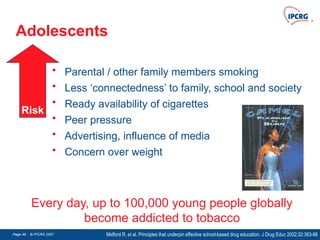Page 49 - © IPCRG 2007
Page 49 - © IPCRG 2007
Page 49 - © IPCRG 2007
Adolescents
Midford R, et al. Principles that underpin effective school-based drug education. J Drug Educ 2002;32:363-86
Every day, up to 100,000 young people globally
become addicted to tobacco
• Parental / other family members smoking
• Less ‘connectedness’ to family, school and society
• Ready availability of cigarettes
• Peer pressure
• Advertising, influence of media
• Concern over weight
Risk
 