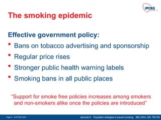 Page 5 - © IPCRG 2007
Page 5 - © IPCRG 2007
Page 5 - © IPCRG 2007
The smoking epidemic
Effective government policy:
• Bans on tobacco advertising and sponsorship
• Regular price rises
• Stronger public health warning labels
• Smoking bans in all public places
Jamrozik K. Population strategies to prevent smoking. BMJ 2004; 328: 759-762
“Support for smoke free policies increases among smokers
and non-smokers alike once the policies are introduced”
 
