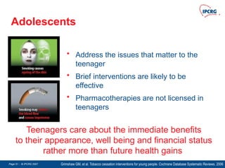 Page 51 - © IPCRG 2007
Page 51 - © IPCRG 2007
Page 51 - © IPCRG 2007
Adolescents
Grimshaw GM, et al. Tobacco cessation interventions for young people. Cochrane Database Systematic Reviews. 2006
Teenagers care about the immediate benefits
to their appearance, well being and financial status
rather more than future health gains
• Address the issues that matter to the
teenager
• Brief interventions are likely to be
effective
• Pharmacotherapies are not licensed in
teenagers
 