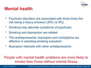 Page 52 - © IPCRG 2007
Page 52 - © IPCRG 2007
Page 52 - © IPCRG 2007
Mental health
McNeil A. Smoking and mental health - a review of the literature Smoke Free London Programme: London, 2001
People with mental health problems are more likely to
smoke than those without mental illness
• Psychotic disorders are associated with three times the
risk being a heavy smokers (35% vs 9%)
• Smoking may alleviate symptoms of psychosis
• Smoking and depression are related
• The antidepressants, bupropion and nortriptyline are
effective in assisting smoking cessation
• Bupropion interacts with other antidepressants
 
