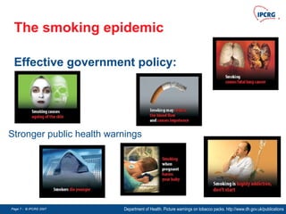 Page 7 - © IPCRG 2007
Page 7 - © IPCRG 2007
Page 7 - © IPCRG 2007
The smoking epidemic
Effective government policy:
Department of Health. Picture warnings on tobacco packs. http://www.dh.gov.uk/publications
Stronger public health warnings
 
