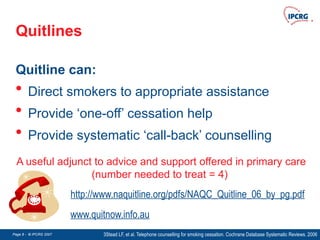 Page 8 - © IPCRG 2007
Page 8 - © IPCRG 2007
Page 8 - © IPCRG 2007
Quitlines
Quitline can:
• Direct smokers to appropriate assistance
• Provide ‘one-off’ cessation help
• Provide systematic ‘call-back’ counselling
3Stead LF, et al. Telephone counselling for smoking cessation. Cochrane Database Systematic Reviews. 2006
A useful adjunct to advice and support offered in primary care
(number needed to treat = 4)
http://www.naquitline.org/pdfs/NAQC_Quitline_06_by_pg.pdf
www.quitnow.info.au
 