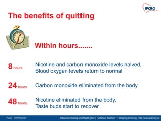 Page 9 - © IPCRG 2007
Page 9 - © IPCRG 2007
Page 9 - © IPCRG 2007
The benefits of quitting
Action on Smoking and Health (ASH) Factsheet Number 11: Stopping Smoking. http://www.ash.org.uk
8hours
Nicotine and carbon monoxide levels halved,
Blood oxygen levels return to normal
24hours Carbon monoxide eliminated from the body
48hours
Nicotine eliminated from the body,
Taste buds start to recover
Within hours.......
 