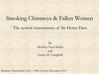 Smoking Chimneys & Fallen Women
The several reinventions of Sir Henry Hart.
By
Heather Noel-Smith
and
Lorna M. Campbell
Maritime Masculinities 1815 – 1940, Oxford, December 2016
 