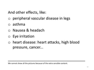 And other effects, like:
o peripheral vascular disease in legs
o asthma
o Nausea & headach
o Eye irritation
o heart disease: heart attacks, high blood
pressure, cancer...
_____________________________________
We cannot show all the pictures because of the extra sensible content.
12
 