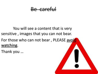 Be careful
You will see a content that is very
sensitive , images that you can not bear.
For those who can not bear , PLEASE avoid
watching.
Thank you …
2
 