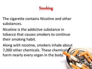 Smoking
The cigarette contains Nicotine and other
substances.
Nicotine is the addictive substance in
tobacco that causes smokers to continue
their smoking habit.
Along with nicotine, smokers inhale about
7,000 other chemicals. These chemicals
harm nearly every organ in the body.
4
 