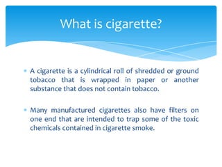 A cigarette is a cylindrical roll of shredded or ground
tobacco that is wrapped in paper or another
substance that does not contain tobacco.
Many manufactured cigarettes also have filters on
one end that are intended to trap some of the toxic
chemicals contained in cigarette smoke.
What is cigarette?
 