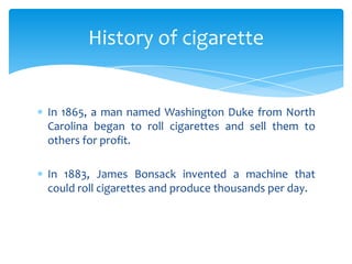 In 1865, a man named Washington Duke from North
Carolina began to roll cigarettes and sell them to
others for profit.
In 1883, James Bonsack invented a machine that
could roll cigarettes and produce thousands per day.
History of cigarette
 