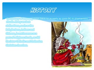 The history of smoking dates back to as early as 5000 BC in shamanistic
rituals. Many ancient
civilizations, such as the
Babylonians, Indians and
Chinese, burnt incense as a
part of religious rituals, as did
the later Catholic and Orthodox
Christian churches.
History
 