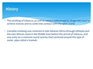 The smoking of tobacco, as well as various hallucinogenic drugs was used to
achieve trances and to come into contact with the spirit world.
Cannabis smoking was common in Sub-Saharan Africa through Ethiopia and
the east African coast in the Middle East before the arrival of tobacco, and
was early on a common social activity that centered around the type of
water pipe called a hookah.
History
 