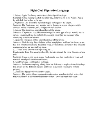 Fight Club Figurative Language
1.Adam s Apple The bump on the front of the thyroid cartilage.
Sentence: While playing baseball the other day, Tyler was hit in his Adam s Apple
by a fly ball that he lost in the sun.
2.Arytenoids One of the two pyramid shaped cartilages of the larynx.
Sentence: The Arytenoids play a major part in forming a person s larynx, which
allows a person to breathe, talk, and protect their trachea.
3.Cricoid The signet ring shaped cartilage of the larynx.
Sentence: If a person s cricoid is ever damaged in some type of way, it could lead to
serious issues involving their ability to open and close their air passages while
attempting to speak or breathe.
4.Epiglottis The spoon or leaf shaped cartilage of the larynx.
Sentence: Little Johnny didn t believe he had an epiglottis inside of his throat, so we
had him open his mouth and throat real wide, we then took a picture of it so he could
understand what we were talking about.
5. ... Show more content on Helpwriting.net ...
Fundamental Tone The sound produced by the vibration of the vocal foldsas a whole
unit.
Sentence: Every person has a unique fundamental tone that creates their voice and
makes it an original for others to listen to.
6.Fused Cartilage Joint together cartilage.
Sentence: In almost everybody s body there are different examples of fused cartilage
that ensure all the different muscles and bones in a person continue to perform
properly.
7.Glottis The Space between the true vocals.
Sentence: The glottis allows a person to make certain sounds with their voice, that
they wouldn t be allowed to make if there weren t space between their vocal
 