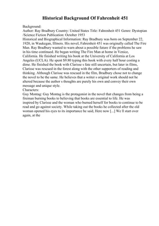 Historical Background Of Fahrenheit 451
Background:
Author: Ray Bradbury Country: United States Title: Fahrenheit 451 Genre: Dystopian
/Science Fiction Publication: October 1953
Historical and Biographical Information: Ray Bradbury was born on September 22,
1920, in Waukegan, Illinois. His novel, Fahrenheit 451 was originally called The Fire
Man. Ray Bradbury wanted to warn about a possible future if the problems he saw
in his time continued. He began writing The Fire Man at home in Venice,
California. He finished writing his book at the University of California at Los
Angeles (UCLA). He spent $9.80 typing this book with every half hour costing a
dime. He finished the book with Clarisse s fate still uncertain, but later in films,
Clarisse was rescued in the forest along with the other supporters of reading and
thinking. Although Clarisse was rescued in the film, Bradbury chose not to change
the novel to be the same. He believes that a writer s original work should not be
altered because the author s thoughts are purely his own and convey their own
message and unique style.
Characters:
Guy Montag: Guy Montag is the protagonist in the novel that changes from being a
fireman burning books to believing that books are essential to life. He was
inspired by Clarisse and the woman who burned herself for books to continue to be
read and go against society. While taking out the books he collected after the old
woman opened his eyes to its importance he said, Here now [...] We ll start over
again, at the
 