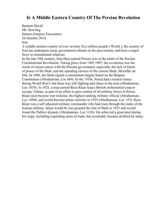 Ir A Middle Eastern Country Of The Persian Revolution
Bennett David
Mr. Dowling
Honors Empires Encounters
26 October 2014
Iran
A middle eastern country of over seventy five million people ( World ), the country of
Iran has undergone many government reforms in the past century and been a major
force in international relations.
In the late 19th century, Iran (then named Persia) was in the midst of the Persian
Constitutional Revolution. Taking place from 1905 1907, the revolution was the
result of citizen unrest with the Persian government, especially the lack of limits
of power of the Shah, and the spending choices of the current Shah, Mozaffar ad
Din. In 1906, the Shah signed a constitution largely based on the Belgian
Constitution (Abrahamian, Loc 849). In the 1910s, Persia had a neutral stance
during World War I, but there was still fighting and chaos in the area (Abrahamian,
Loc 1035). In 1921, a man named Reza Khan lead a British orchestrated coup to
occupy Tehran, as part of an effort to gain control of all military forces in Persia.
Khan soon became war minister, the highest ranking military official (Abrahamian,
Loc 1094), and would become prime minister in 1923 (Abrahamian, Loc 153). Reza
Khan was a self educated military commander who had risen through the ranks of the
Iranian military. Khan would be was granted the title of Shah in 1925 and would
found the Pahlavi dynasty (Abrahamian, Loc 1126). He achieved a great deal during
his reign, including expanding areas of trade, but eventually became disliked by many
 