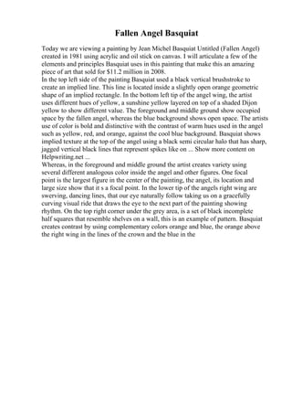 Fallen Angel Basquiat
Today we are viewing a painting by Jean Michel Basquiat Untitled (Fallen Angel)
created in 1981 using acrylic and oil stick on canvas. I will articulate a few of the
elements and principles Basquiat uses in this painting that make this an amazing
piece of art that sold for $11.2 million in 2008.
In the top left side of the painting Basquiat used a black vertical brushstroke to
create an implied line. This line is located inside a slightly open orange geometric
shape of an implied rectangle. In the bottom left tip of the angel wing, the artist
uses different hues of yellow, a sunshine yellow layered on top of a shaded Dijon
yellow to show different value. The foreground and middle ground show occupied
space by the fallen angel, whereas the blue background shows open space. The artists
use of color is bold and distinctive with the contrast of warm hues used in the angel
such as yellow, red, and orange, against the cool blue background. Basquiat shows
implied texture at the top of the angel using a black semi circular halo that has sharp,
jagged vertical black lines that represent spikes like on ... Show more content on
Helpwriting.net ...
Whereas, in the foreground and middle ground the artist creates variety using
several different analogous color inside the angel and other figures. One focal
point is the largest figure in the center of the painting, the angel, its location and
large size show that it s a focal point. In the lower tip of the angels right wing are
swerving, dancing lines, that our eye naturally follow taking us on a gracefully
curving visual ride that draws the eye to the next part of the painting showing
rhythm. On the top right corner under the grey area, is a set of black incomplete
half squares that resemble shelves on a wall, this is an example of pattern. Basquiat
creates contrast by using complementary colors orange and blue, the orange above
the right wing in the lines of the crown and the blue in the
 