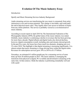 Evolution Of The Music Industry Essay
Introduction
Spotify and Music Streaming Services Industry Background
Audio streaming services are transforming the way music is consumed; from artist
interaction to size and revenue potential. This change is inevitable, and could spell
the end of physical music sales. They legally allow user access to millions of tracks
from any online platform. The service is probably viewed as a revolutionized of
music industry.
According to recent report in April 2015 by The International Federation of the
Phonographic Industry (IFPI), the global status of the music industry was stated.
Globally, music industry is continuing a decline in revenues that has been growing
for more than a decade. Digital albums and digital tracks also showed declines,
however, digital consumption overall, including sales and streams showed growth.
In the past five years, the losses have been much less dramatic, dropping just over
5% since 2010. The highlight is that digital streaming is increasing significantly. It is
almost certain that music streaming is a huge driving force within the digital realm.
Revenues for subscription services grew 39% in 2014 to $1.57 billion.
Nowadays, an estimated 41 million people pay for a streaming service of some
kind, up from 28 million people in 2013. The music industry is managing the
transitions from physical to digital, PC to mobile and download to streaming at the
same time. In that context, I think the industry is performing remarkably well and
with a paid
 