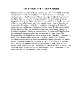 The Terminator By James Cameron
The Terminator was written by James Cameron and came out in 1984.1 It tells of a
post apocalyptic world dominated by a war between humans and artificially
intelligent robots, called terminators. The movie was produced at the beginning of
the Digital Age, and computer development and use was beginning to increase.
Computercompanies like Apple and Microsoft had recently been founded and some
of the first personal computers were being created. Many wondered if society was
becoming too dependent of technology . In addition to computers, all forms of
technology were rapidly improving during this time period. The Terminatorpredicts
that the relationship between man and computer turns bad when the computer is
given too much power. Ultimately, mankind creates its own downfall. Furthermore,
the terminator is seen as superior to the human characters in the movie. The
Terminator has no feelings of pain, anger, remorse, or any other kind of emotions. It
seems to be a flawless killer, unmatched by its weak creators. The Terminator
embodies people s fears of the advancement of technology and its impact on society.
The Terminator takes place over the course of a week in the 1980s in an unknown
town. The movie is about a robot (a terminator ) that goes back in time to kill a
woman named Sarah Connor and a man named Kyle Reese who tries to save her. The
terminator begins to systematically kill women named Sarah Connor in the city the
movie takes place in. The terminator finds the right
 