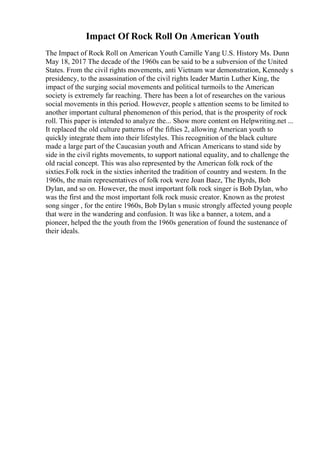 Impact Of Rock Roll On American Youth
The Impact of Rock Roll on American Youth Camille Yang U.S. History Ms. Dunn
May 18, 2017 The decade of the 1960s can be said to be a subversion of the United
States. From the civil rights movements, anti Vietnam war demonstration, Kennedy s
presidency, to the assassination of the civil rights leader Martin Luther King, the
impact of the surging social movements and political turmoils to the American
society is extremely far reaching. There has been a lot of researches on the various
social movements in this period. However, people s attention seems to be limited to
another important cultural phenomenon of this period, that is the prosperity of rock
roll. This paper is intended to analyze the... Show more content on Helpwriting.net ...
It replaced the old culture patterns of the fifties 2, allowing American youth to
quickly integrate them into their lifestyles. This recognition of the black culture
made a large part of the Caucasian youth and African Americans to stand side by
side in the civil rights movements, to support national equality, and to challenge the
old racial concept. This was also represented by the American folk rock of the
sixties.Folk rock in the sixties inherited the tradition of country and western. In the
1960s, the main representatives of folk rock were Joan Baez, The Byrds, Bob
Dylan, and so on. However, the most important folk rock singer is Bob Dylan, who
was the first and the most important folk rock music creator. Known as the protest
song singer , for the entire 1960s, Bob Dylan s music strongly affected young people
that were in the wandering and confusion. It was like a banner, a totem, and a
pioneer, helped the the youth from the 1960s generation of found the sustenance of
their ideals.
 